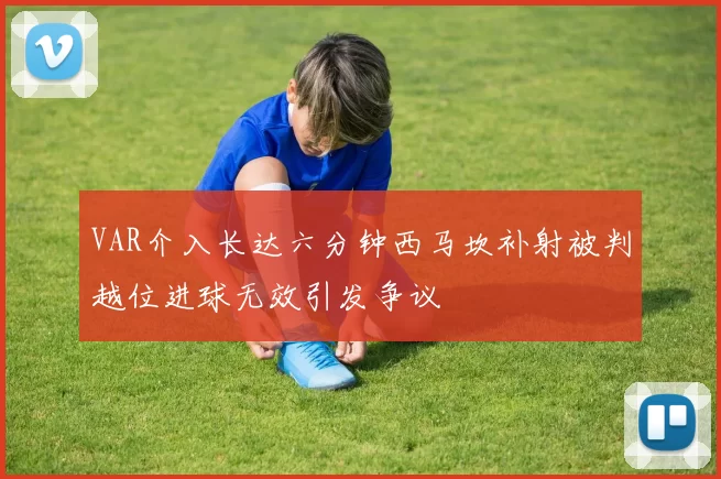 VAR介入长达六分钟西马坎补射被判越位进球无效引发争议