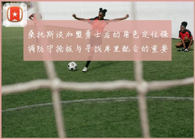 桑托斯谈加盟勇士后的角色定位强调防守抢板与寻找库里配合的重要性
