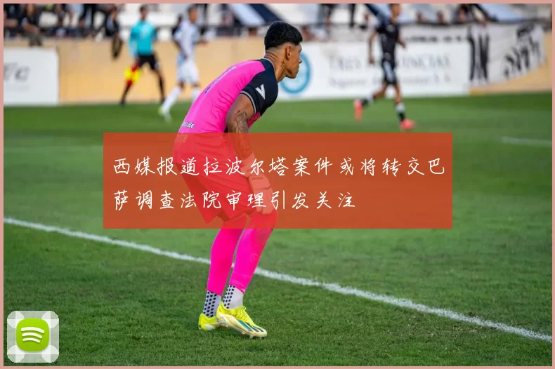 西媒报道拉波尔塔案件或将转交巴萨调查法院审理引发关注