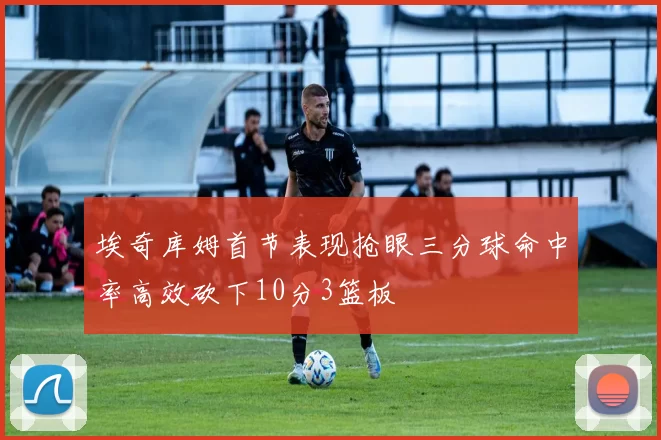 埃奇库姆首节表现抢眼三分球命中率高效砍下10分3篮板