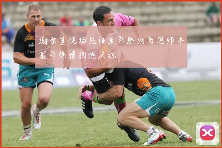 谢尔基现场见证里昂胜利与恩师丰塞卡热情拥抱庆祝