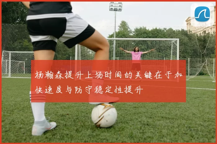 杨瀚森提升上场时间的关键在于加快速度与防守稳定性提升