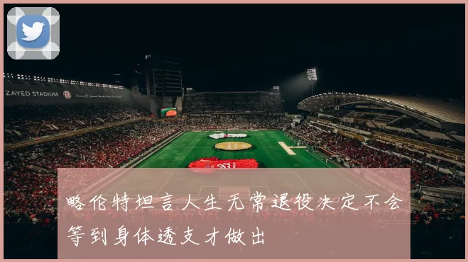 略伦特坦言人生无常退役决定不会等到身体透支才做出