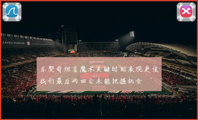 东契奇坦言魔术关键时刻表现更佳我们最后两回合未能把握机会