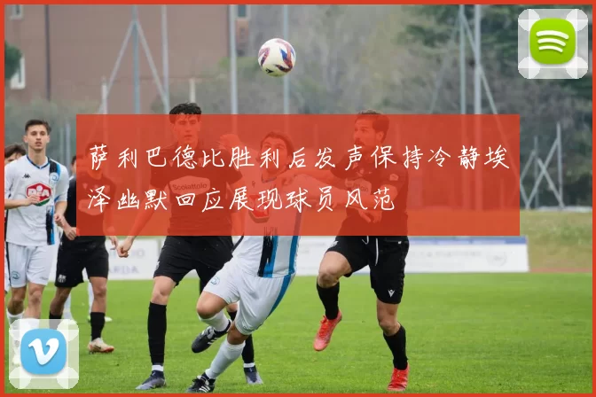 萨利巴德比胜利后发声保持冷静埃泽幽默回应展现球员风范
