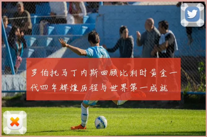 罗伯托马丁内斯回顾比利时黄金一代四年辉煌历程与世界第一成就