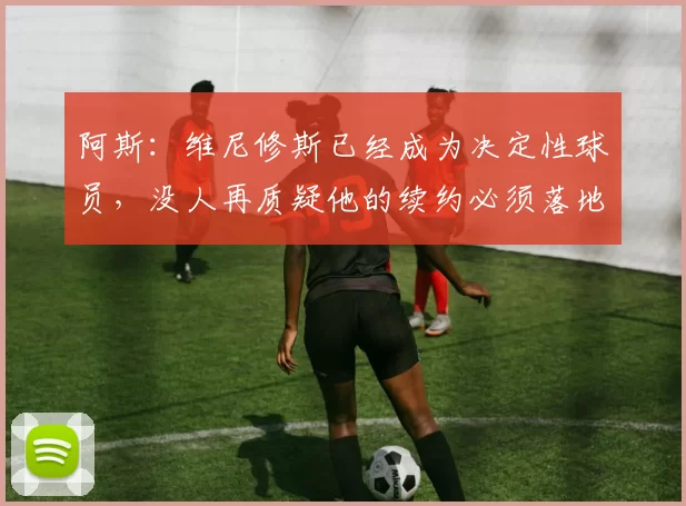 阿斯：维尼修斯已经成为决定性球员，没人再质疑他的续约必须落地