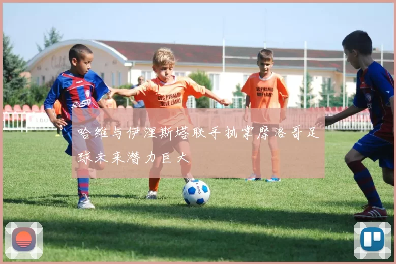 哈维与伊涅斯塔联手执掌摩洛哥足球未来潜力巨大