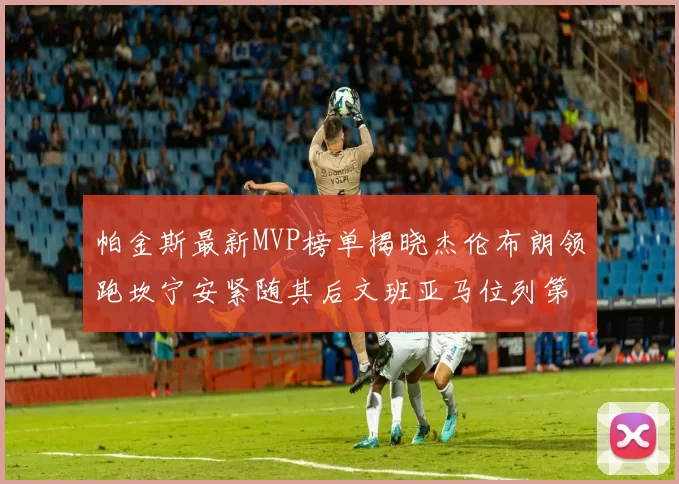 帕金斯最新MVP榜单揭晓杰伦布朗领跑坎宁安紧随其后文班亚马位列第三