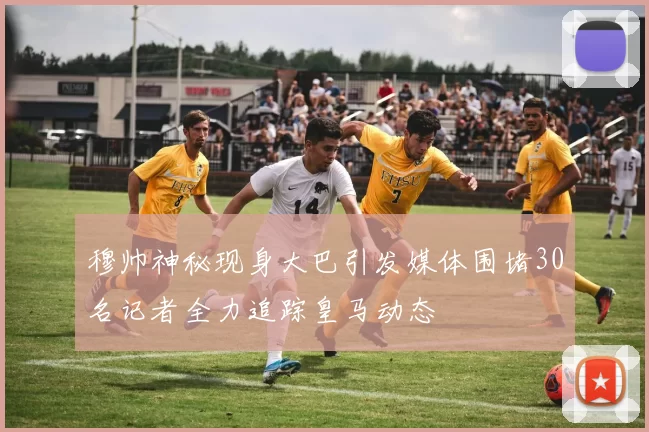 穆帅神秘现身大巴引发媒体围堵30名记者全力追踪皇马动态
