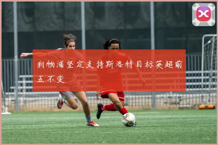 利物浦坚定支持斯洛特目标英超前五不变