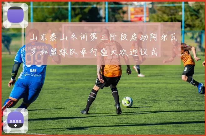 山东泰山冬训第三阶段启动阿尔瓦罗加盟球队举行盛大欢迎仪式