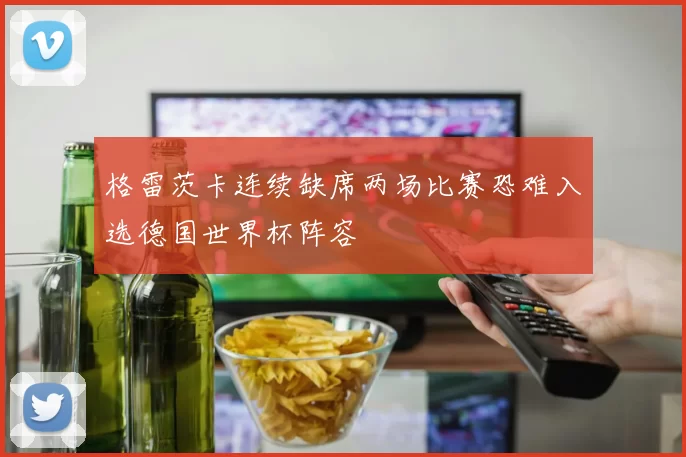 格雷茨卡连续缺席两场比赛恐难入选德国世界杯阵容